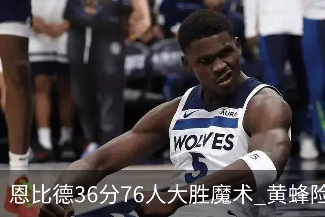 恩比德36分76人大胜魔术 黄蜂险胜马刺止6连败